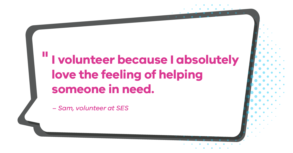 I volunteer because I absolutely love the feeling of helping someone in need. Sam, volunteer at SES
