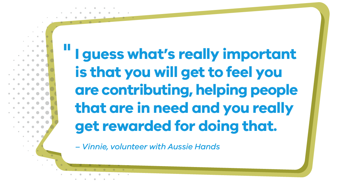 I guess what’s really important is that you will get to feel you are contributing, you are helping people that are in need and you really get rewarded for doing that. Vinnie, volunteer with Aussie Hands