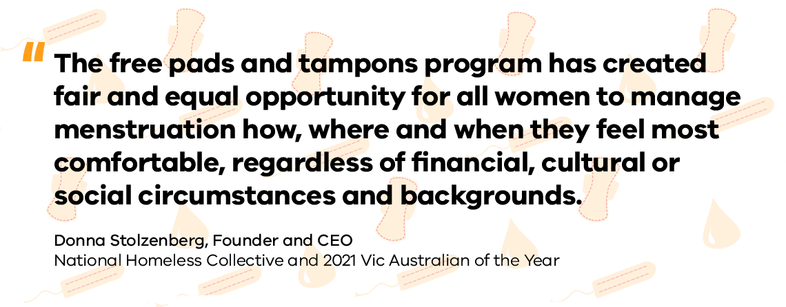 The free pads and tampons program has created fair and equal opportunity for all women to manage menstruation how, where and when they feel most comfortable, regardless of financial, cultural or social circumstances and backgrounds. - Donna Stolzenberg, Founder and CEO, National Homeless Collective and 2021 Vic Australian of the Year