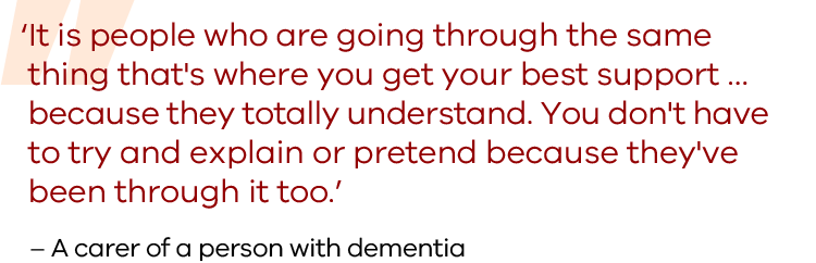 It is people who are going through the same thing that's where you get your best support … because they totally understand. You don't have to try and explain or pretend because they've been through it too. Quote from a carer of a person with dementia