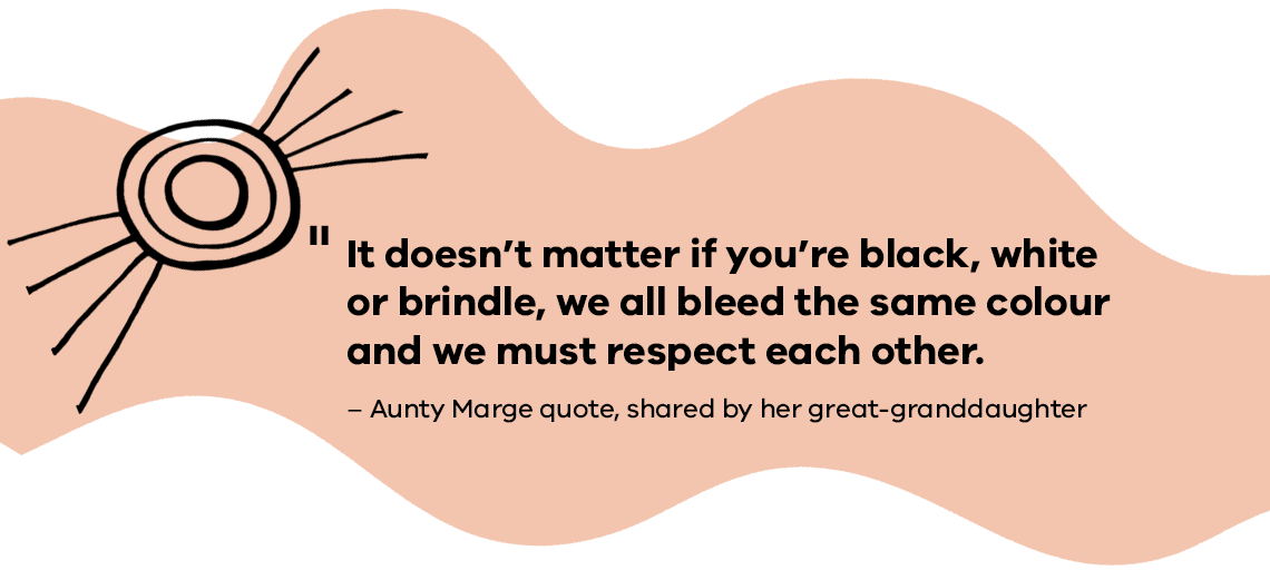 It doesn’t matter if you’re black, white or brindle, we all bleed the same colour and we must respect each other.     Aunty Marge quote, shared by her great-granddaughter