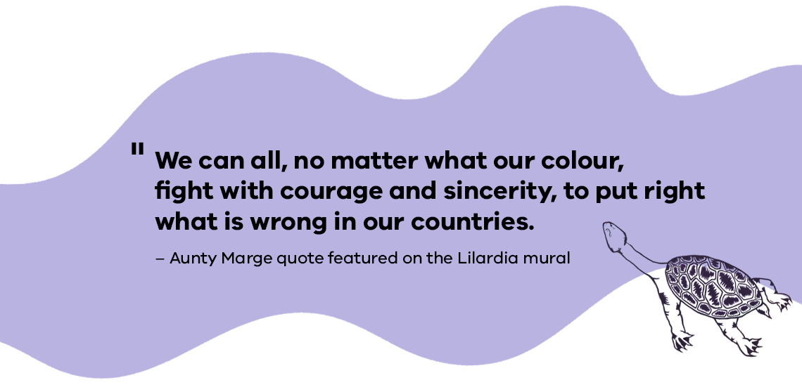 We can all, no matter what our colour, fight with courage and sincerity, to put right what is wrong in our countries. Aunty Marge quote featured on the Lilardia mural